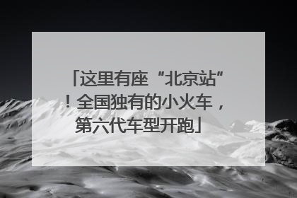 这里有座“北京站”！全国独有的小火车，第六代车型开跑