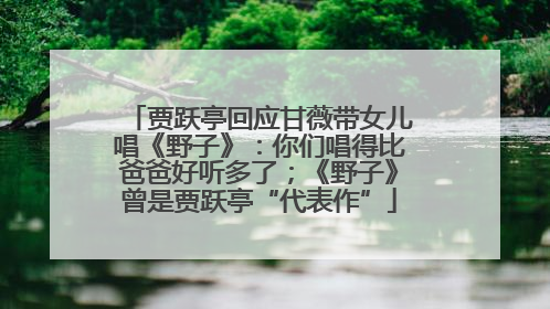 贾跃亭回应甘薇带女儿唱《野子》：你们唱得比爸爸好听多了；《野子》曾是贾跃亭“代表作”