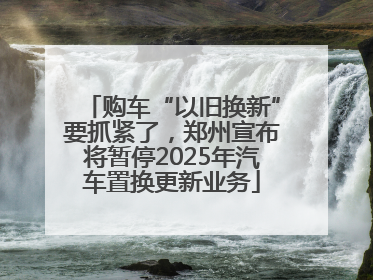 购车“以旧换新”要抓紧了，郑州宣布将暂停2025年汽车置换更新业务