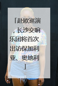 赴欧巡演，长沙交响乐团将首次出访保加利亚、奥地利