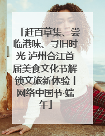 赶百草集、尝临港味、寻旧时光 泸州合江首届美食文化节解锁文旅新体验丨网络中国节·端午