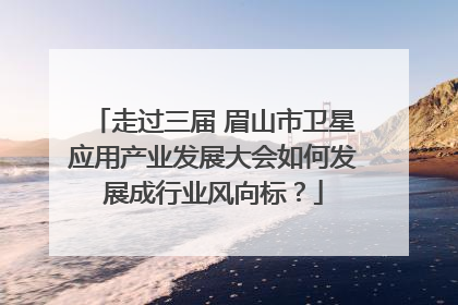 走过三届 眉山市卫星应用产业发展大会如何发展成行业风向标？