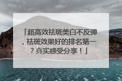 超高效祛斑美白不反弹，祛斑效果好的排名第一？真实感受分享！