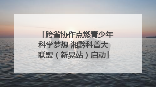 跨省协作点燃青少年科学梦想 湘黔科普大联盟（新晃站）启动