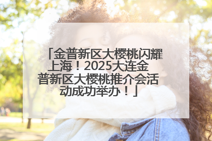金普新区大樱桃闪耀上海！2025大连金普新区大樱桃推介会活动成功举办！
