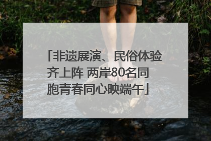 非遗展演、民俗体验齐上阵 两岸80名同胞青春同心映端午