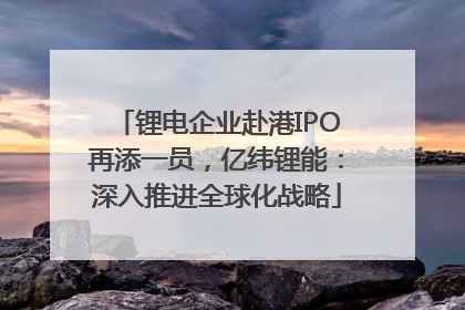 锂电企业赴港IPO再添一员，亿纬锂能：深入推进全球化战略