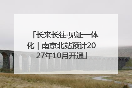 长来长往·见证一体化｜南京北站预计2027年10月开通