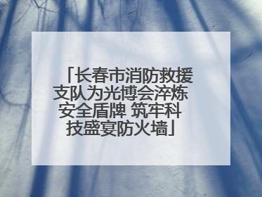 长春市消防救援支队为光博会淬炼安全盾牌 筑牢科技盛宴防火墙