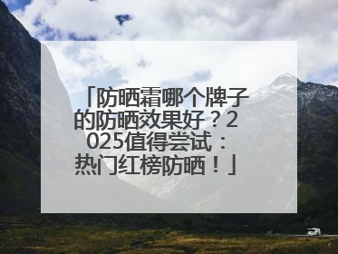 防晒霜哪个牌子的防晒效果好？2025值得尝试：热门红榜防晒！