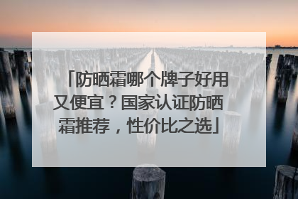 防晒霜哪个牌子好用又便宜？国家认证防晒霜推荐，性价比之选