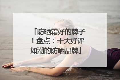 防晒霜好的牌子！盘点：十大好评如潮的防晒品牌
