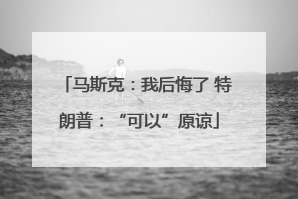 马斯克：我后悔了 特朗普：“可以”原谅