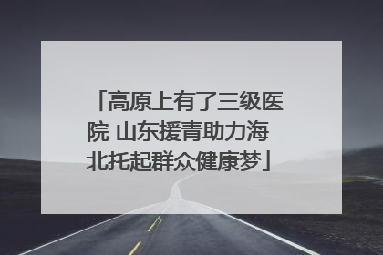 高原上有了三级医院 山东援青助力海北托起群众健康梦