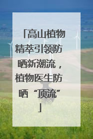 高山植物精萃引领防晒新潮流，植物医生防晒“顶流”