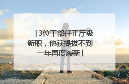 3位干部任正厅级新职，他获提拔不到一年再度履新