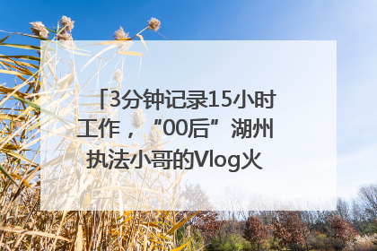 3分钟记录15小时工作，“00后”湖州执法小哥的Vlog火了，还被网友点赞