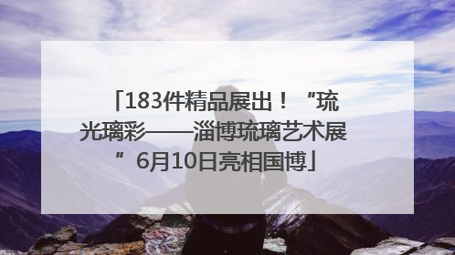 183件精品展出！“琉光璃彩——淄博琉璃艺术展”6月10日亮相国博