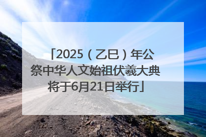 2025（乙巳）年公祭中华人文始祖伏羲大典将于6月21日举行