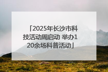 2025年长沙市科技活动周启动 举办120余场科普活动