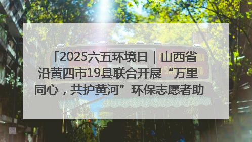 2025六五环境日｜山西省沿黄四市19县联合开展“万里同心，共护黄河”环保志愿者助力一泓清水入黄河公益活动