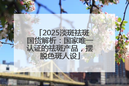 2025淡斑祛斑国货解析：国家唯一认证的祛斑产品，摆脱色斑人设