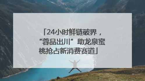 24小时鲜链破界，“蓉品出川”助龙泉蜜桃抢占新消费赛道