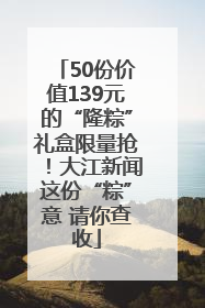 50份价值139元的“隆粽”礼盒限量抢！大江新闻这份“粽”意 请你查收