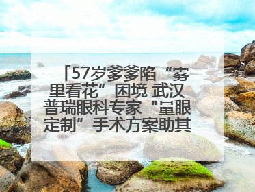57岁爹爹陷“雾里看花”困境 武汉普瑞眼科专家“量眼定制”手术方案助其重见清晰视界