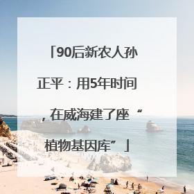 90后新农人孙正平：用5年时间，在威海建了座“植物基因库”
