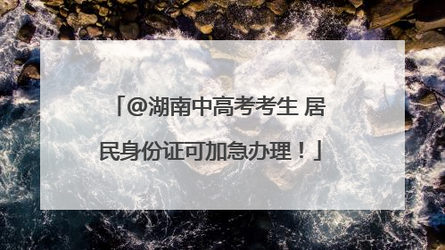 @湖南中高考考生 居民身份证可加急办理！